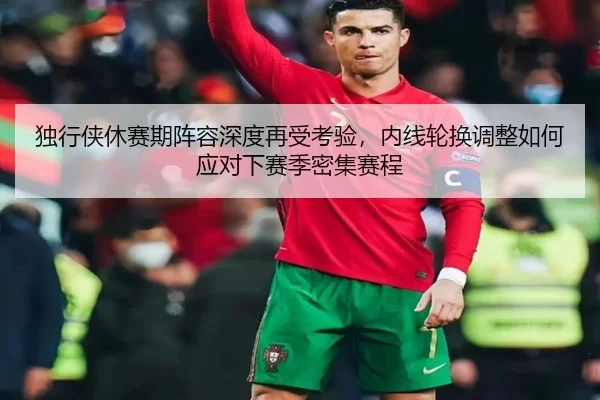 独行侠休赛期阵容深度再受考验，内线轮换调整如何应对下赛季密集赛程